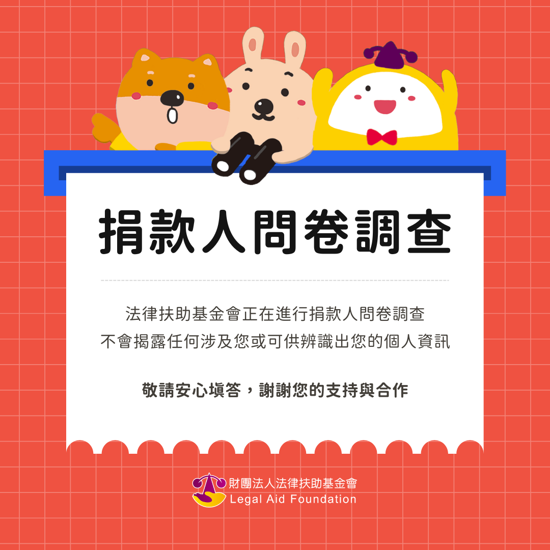 法律扶助基金會捐款人問卷調查：法律扶助基金會正在進行捐款人問卷調查，不會揭露任何涉及您或可供辨識出您的個人資訊，敬請安心填答，謝謝您的支持與合作